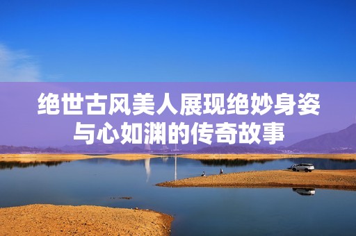 绝世古风美人展现绝妙身姿与心如渊的传奇故事