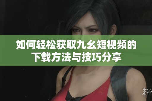 如何轻松获取九幺短视频的下载方法与技巧分享