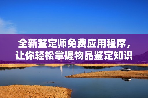 全新鉴定师免费应用程序，让你轻松掌握物品鉴定知识