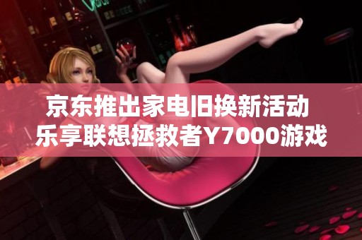京东推出家电旧换新活动 乐享联想拯救者Y7000游戏本和笔记本优惠