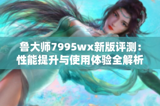 鲁大师7995wx新版评测：性能提升与使用体验全解析