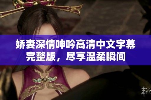 娇妻深情呻吟高清中文字幕完整版，尽享温柔瞬间