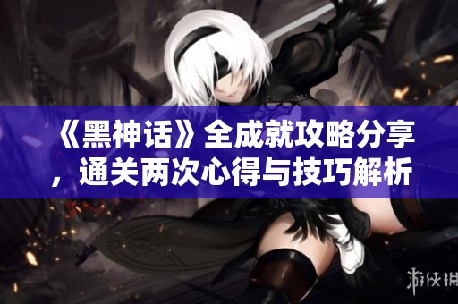 《黑神话》全成就攻略分享，通关两次心得与技巧解析