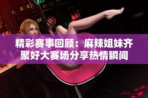 精彩赛事回顾：麻辣姐妹齐聚好大赛场分享热情瞬间