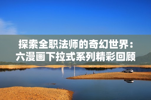 探索全职法师的奇幻世界：六漫画下拉式系列精彩回顾
