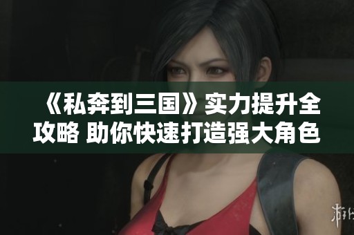 《私奔到三国》实力提升全攻略 助你快速打造强大角色