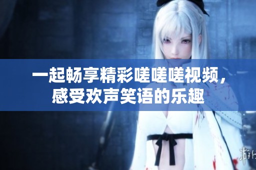 一起畅享精彩嗟嗟嗟视频，感受欢声笑语的乐趣