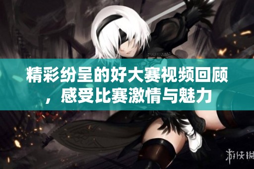 精彩纷呈的好大赛视频回顾，感受比赛激情与魅力