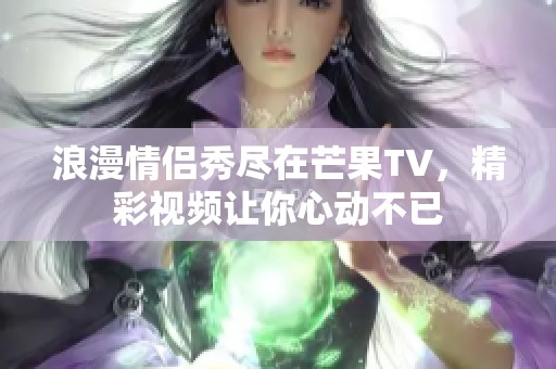 浪漫情侣秀尽在芒果TV，精彩视频让你心动不已
