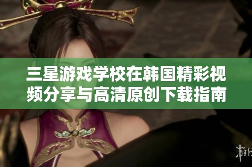三星游戏学校在韩国精彩视频分享与高清原创下载指南