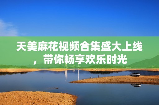 天美麻花视频合集盛大上线，带你畅享欢乐时光