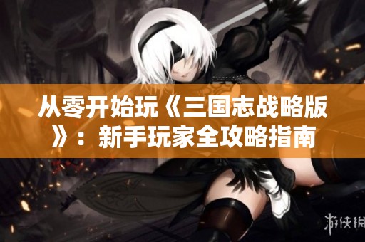 从零开始玩《三国志战略版》：新手玩家全攻略指南