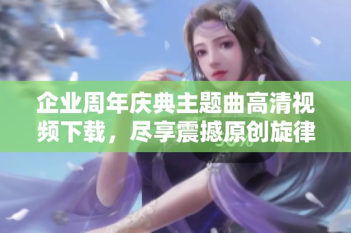 企业周年庆典主题曲高清视频下载，尽享震撼原创旋律