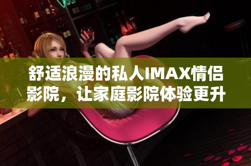 舒适浪漫的私人IMAX情侣影院，让家庭影院体验更升华