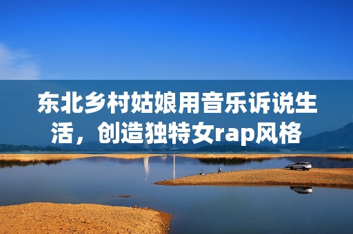 东北乡村姑娘用音乐诉说生活，创造独特女rap风格