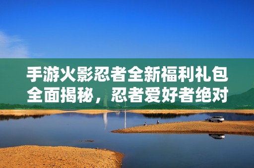 手游火影忍者全新福利礼包全面揭秘，忍者爱好者绝对不能错过的惊喜！