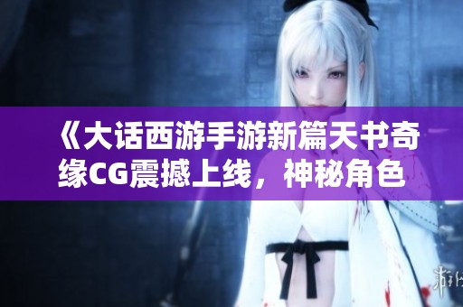 《大话西游手游新篇天书奇缘CG震撼上线，神秘角色揭开新篇章》