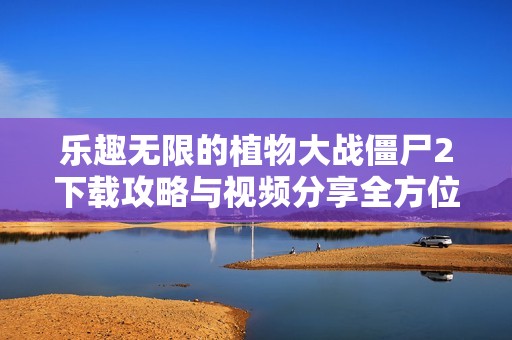 乐趣无限的植物大战僵尸2下载攻略与视频分享全方位解析