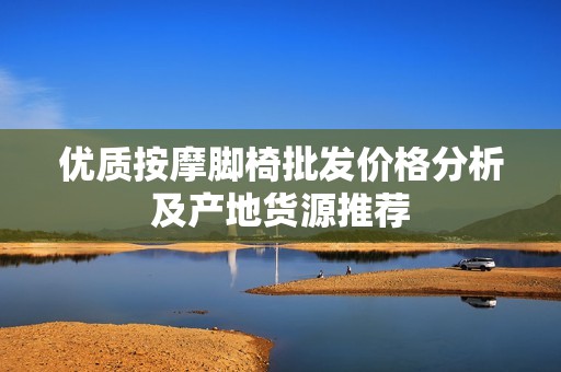 优质按摩脚椅批发价格分析及产地货源推荐
