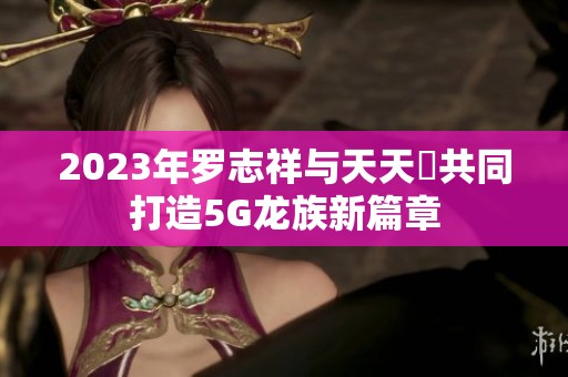 2023年罗志祥与天天奭共同打造5G龙族新篇章