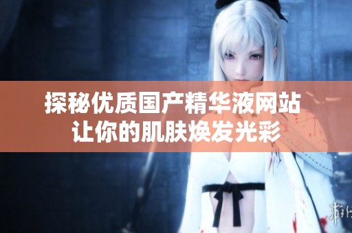 探秘优质国产精华液网站 让你的肌肤焕发光彩