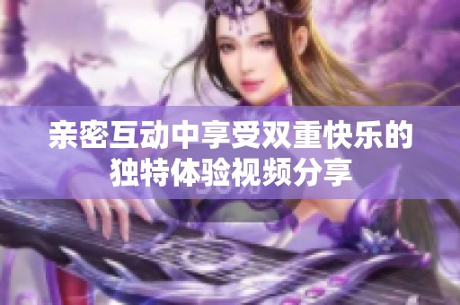 亲密互动中享受双重快乐的独特体验视频分享