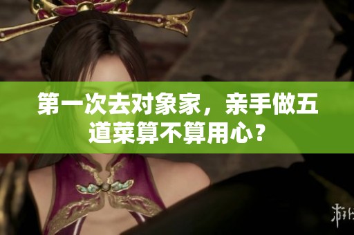 第一次去对象家，亲手做五道菜算不算用心？