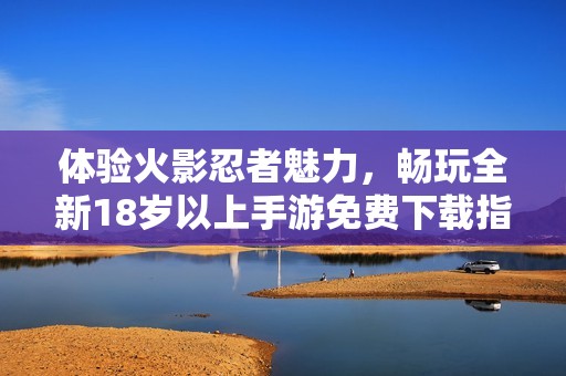 体验火影忍者魅力，畅玩全新18岁以上手游免费下载指南