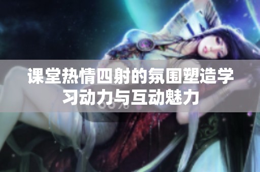 课堂热情四射的氛围塑造学习动力与互动魅力