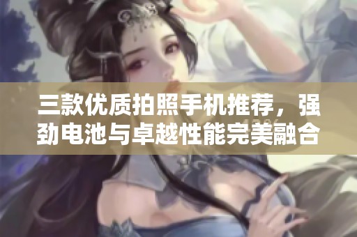 三款优质拍照手机推荐，强劲电池与卓越性能完美融合