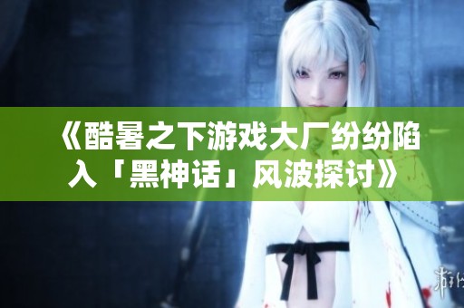 《酷暑之下游戏大厂纷纷陷入「黑神话」风波探讨》