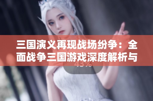 三国演义再现战场纷争：全面战争三国游戏深度解析与讨论