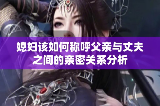 媳妇该如何称呼父亲与丈夫之间的亲密关系分析