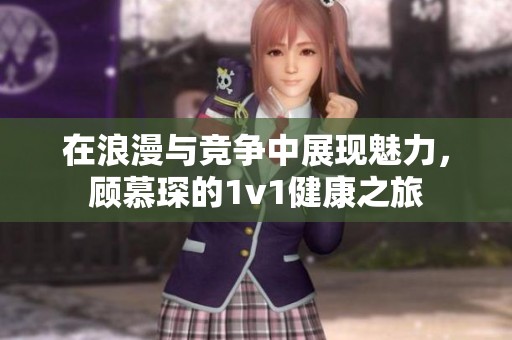 在浪漫与竞争中展现魅力，顾慕琛的1v1健康之旅