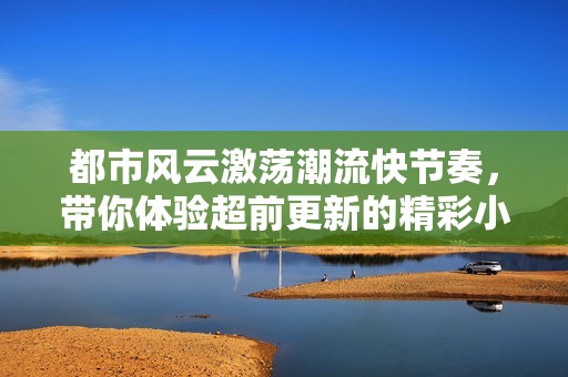 都市风云激荡潮流快节奏，带你体验超前更新的精彩小说世界