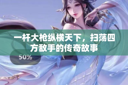 一杆大枪纵横天下，扫荡四方敌手的传奇故事