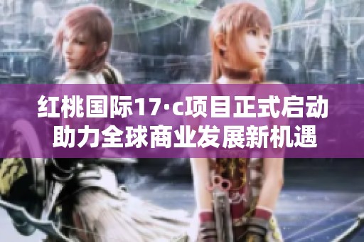 红桃国际17·c项目正式启动 助力全球商业发展新机遇