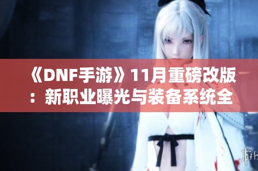 《DNF手游》11月重磅改版：新职业曝光与装备系统全面革新