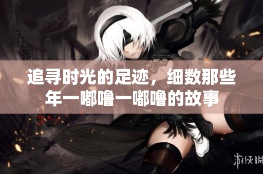 追寻时光的足迹，细数那些年一嘟噜一嘟噜的故事