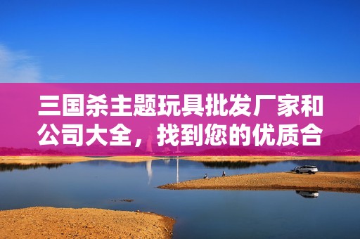 三国杀主题玩具批发厂家和公司大全，找到您的优质合作伙伴