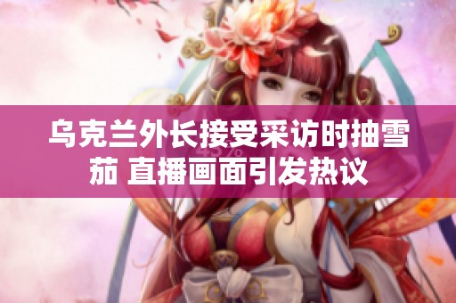 乌克兰外长接受采访时抽雪茄 直播画面引发热议