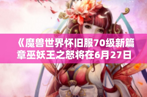 《魔兽世界怀旧服70级新篇章巫妖王之怒将在6月27日震撼开服》