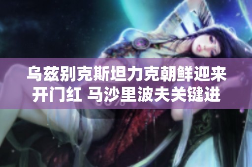 乌兹别克斯坦力克朝鲜迎来开门红 马沙里波夫关键进球决定胜负