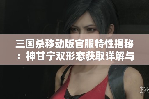 三国杀移动版官服特性揭秘：神甘宁双形态获取详解与将魂技巧