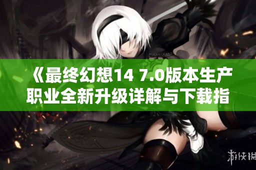 《最终幻想14 7.0版本生产职业全新升级详解与下载指南》