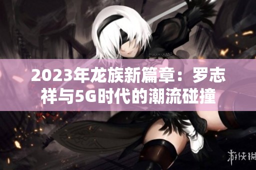 2023年龙族新篇章：罗志祥与5G时代的潮流碰撞