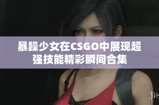 暴躁少女在CSGO中展现超强技能精彩瞬间合集