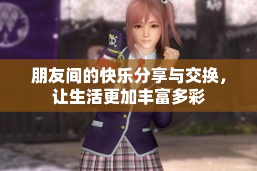 朋友间的快乐分享与交换，让生活更加丰富多彩