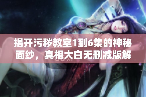 揭开污秽教室1到6集的神秘面纱，真相大白无删减版解析