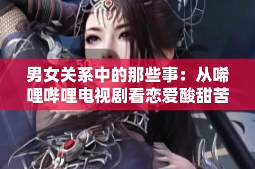 男女关系中的那些事：从唏哩哔哩电视剧看恋爱酸甜苦辣
